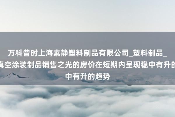 万科昔时上海素静塑料制品有限公司_塑料制品_塑料真空涂装制品销售之光的房价在短期内呈现稳中有升的趋势