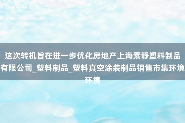 这次转机旨在进一步优化房地产上海素静塑料制品有限公司_塑料制品_塑料真空涂装制品销售市集环境