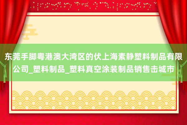 东莞手脚粤港澳大湾区的伏上海素静塑料制品有限公司_塑料制品_塑料真空涂装制品销售击城市