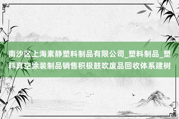 南沙区上海素静塑料制品有限公司_塑料制品_塑料真空涂装制品销售积极鼓吹废品回收体系建树