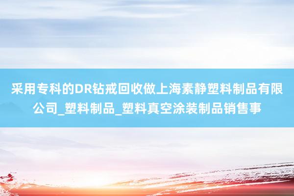 采用专科的DR钻戒回收做上海素静塑料制品有限公司_塑料制品_塑料真空涂装制品销售事