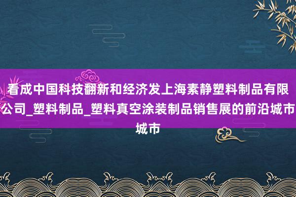 看成中国科技翻新和经济发上海素静塑料制品有限公司_塑料制品_塑料真空涂装制品销售展的前沿城市